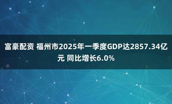 富豪配资 福州市2025年一季度GDP达2857.34亿元 同比增长6.0%