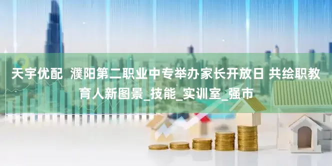 天宇优配  濮阳第二职业中专举办家长开放日 共绘职教育人新图景_技能_实训室_强市
