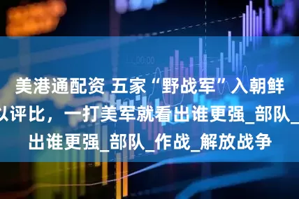 美港通配资 五家“野战军”入朝鲜：在国内时难以评比，一打美军就看出谁更强_部队_作战_解放战争