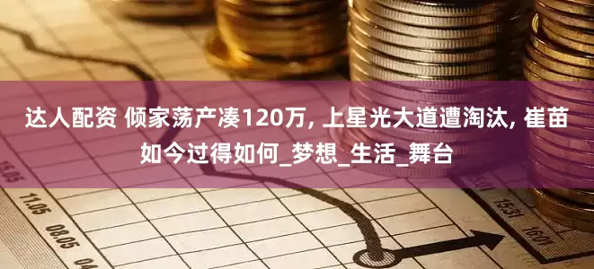 达人配资 倾家荡产凑120万, 上星光大道遭淘汰, 崔苗如今过得如何_梦想_生活_舞台
