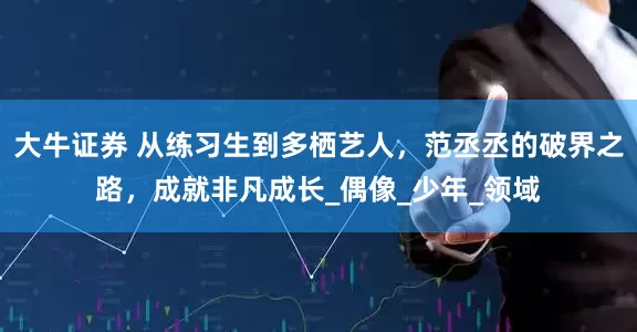 大牛证券 从练习生到多栖艺人，范丞丞的破界之路，成就非凡成长_偶像_少年_领域