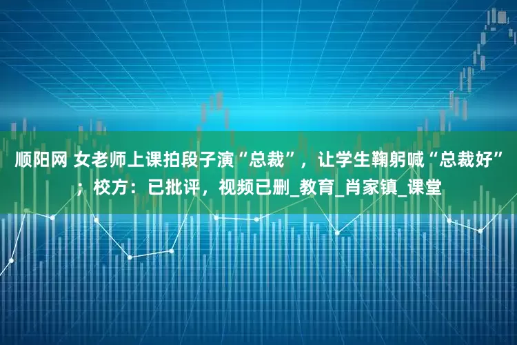 顺阳网 女老师上课拍段子演“总裁”，让学生鞠躬喊“总裁好”；校方：已批评，视频已删_教育_肖家镇_课堂