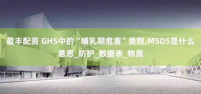 盈丰配资 GHS中的“哺乳期危害”类别,MSDS是什么意思_防护_数据表_物质