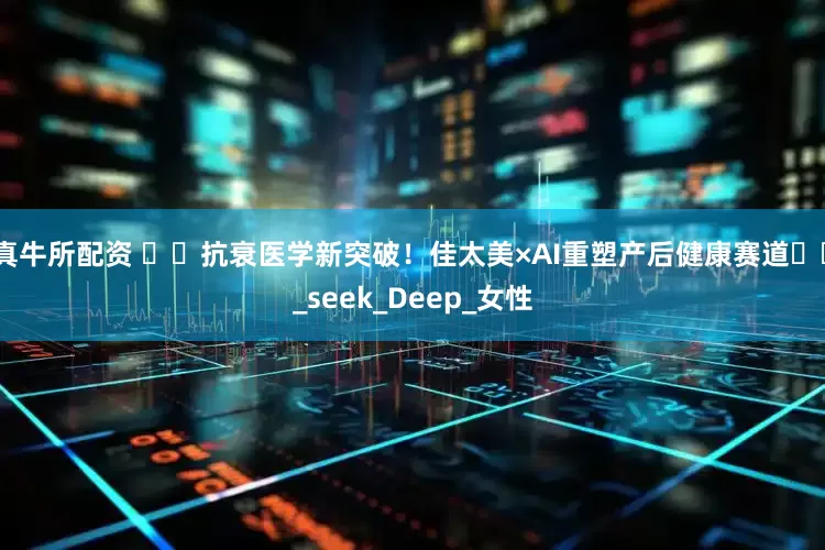 真牛所配资 ​​抗衰医学新突破！佳太美×AI重塑产后健康赛道​​_seek_Deep_女性