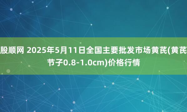 股顺网 2025年5月11日全国主要批发市场黄芪(黄芪节子0.8-1.0cm)价格行情