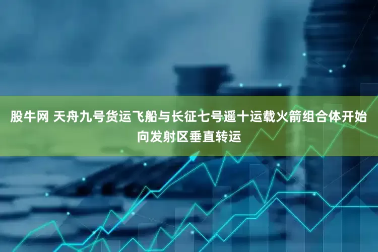股牛网 天舟九号货运飞船与长征七号遥十运载火箭组合体开始向发射区垂直转运