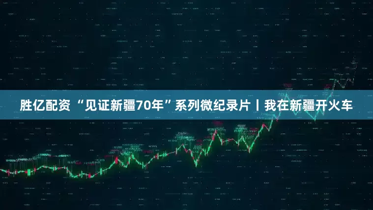 胜亿配资 “见证新疆70年”系列微纪录片丨我在新疆开火车
