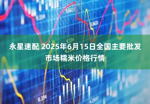 永星速配 2025年6月15日全国主要批发市场糯米价格行情