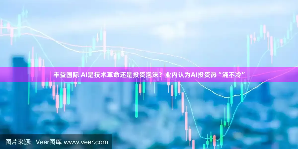 丰益国际 AI是技术革命还是投资泡沫？业内认为AI投资热“浇不冷”