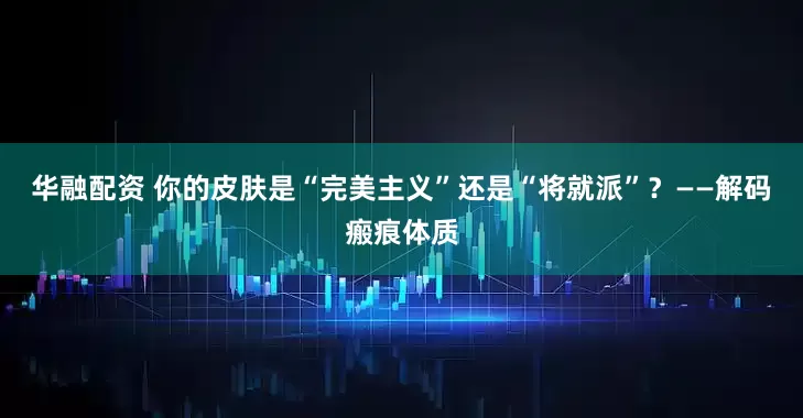 华融配资 你的皮肤是“完美主义”还是“将就派”？——解码瘢痕体质