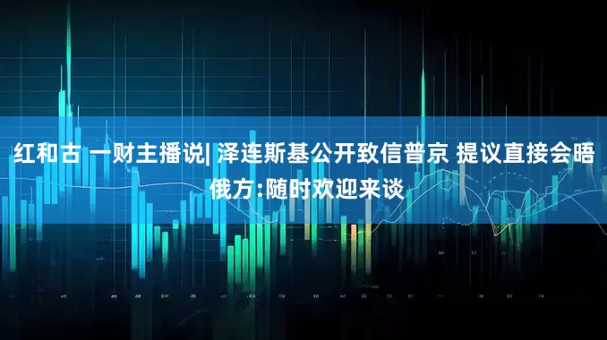 红和古 一财主播说| 泽连斯基公开致信普京 提议直接会晤 俄方:随时欢迎来谈
